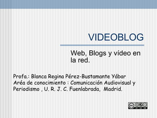 VIDEOBLOG Web, Blogs y vídeo en la red.  Profa.: Blanca Regina Pérez-Bustamante Yábar  Aréa de conocimiento : Comunicación Audiovisual y Periodismo , U. R. J. C. Fuenlabrada,  Madrid. 