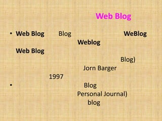 ความเป็นมาของWeb BlogWeb Blog  คือ Blog มาจากศัพท์คำว่าWeBlog บางคนอ่านคำ ๆ นี้ว่าWeblog บางคนอ่านว่า Web Blog แต่ทั้งนี้ทั้งนั้น ทั้งสองคำบ่งบอกถึงความหมายเดียวกัน ว่านั่นคือบล็อก (Blog)   ถูกใช้งานเป็นครั้งแรกโดย Jorn Barger ในเดือนธันวาคม ปี 1997ความหมายของคำว่า Blog คือการบันทึกบทความของตนเอง (Personal Journal) ลงบนเว็บไซต์ โดยเนื้อหาของ blog นั้นจะครอบคลุมได้ทุกเรื่อง ไม่ว่าจะเป็นเรื่องราวส่วนตัว หรือเป็นบทความเฉพาะด้านต่าง ๆ เช่น เรื่องการเมือง เรื่องกล้องถ่ายรูป เรื่องกีฬา เรื่องธุรกิจ เป็นต้น 