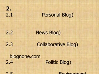 2. แบ่งตามประเภทเนื้อหา ได้แก่2.1 บล็อกส่วนตัว(Personal Blog) นำเสนอความคิดเห็น กิจวัตรประจำวันของเจ้าของบล็อกเป็นหลัก2.2 บล็อกข่าว(News Blog) บล็อกที่นำเสนอข่าวเป็นหลัก2.3 บล็อกกลุ่ม(Collaborative Blog) เป็นบล็อกที่เขียนกันเป็นกลุ่ม เช่น blognone.com2.4 บล็อกการเมือง(Politic Blog) ว่าด้วยเรื่องการเมืองล้วน ๆ2.5 บล็อกเพื่อสิ่งแวดล้อม(Environment Blog) พูดถึงเรื่องราวของธรรมชาติและการรักษาสิ่งแวดล้อม