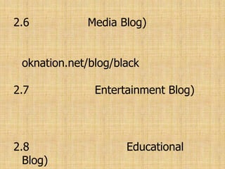 2.6 มีเดียบล็อก(Media Blog) เป็นบล็อกที่วิเคราะห์สื่อต่างๆสารคดีและสิ่งที่เกี่ยวกับสื่อ เช่น oknation.net/blog/black ของสุทธิชัย หยุ่น2.7 บล็อกบันเทิง(Entertainment Blog) บล็อกที่นำเสนอเรื่องราวบันเทิงทั้งทางจอแก้ว และจอเงิน เรื่องซุบซิบดารา กองถ่าย ฯลฯ2.8 บล็อกเพื่อการศึกษา(Educational Blog) ในโรงเรียน หรือมหาวิทยาลัยในต่างประเทศมักจะใช้บล็อกเป็นสื่อในการสอนหรือ แลกเปลี่ยนความคิดกัน2.9 ติวเตอร์บล็อก(Tutorial Blog) เป็นบล็อกที่นำเสนอวิธีการต่างๆ