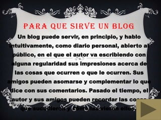 PARA QUE SIRVE UN BLOG
Un blog puede servir, en principio, y hablo
intuitivamente, como diario personal, abierto al
público, en el que el autor va escribiendo con
alguna regularidad sus impresiones acerca de
las cosas que ocurren o que le ocurren. Sus
amigos pueden asomarse y complementar lo que
dice con sus comentarios. Pasado el tiempo, el
autor y sus amigos pueden recordar las cosas
que sucedieron y cómo las vieron ellos.
 