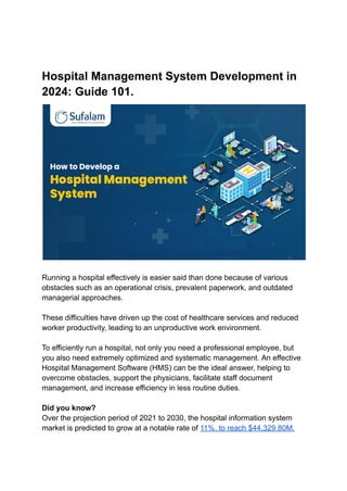Hospital Management System Development in
2024: Guide 101.
Running a hospital effectively is easier said than done because of various
obstacles such as an operational crisis, prevalent paperwork, and outdated
managerial approaches.
These difficulties have driven up the cost of healthcare services and reduced
worker productivity, leading to an unproductive work environment.
To efficiently run a hospital, not only you need a professional employee, but
you also need extremely optimized and systematic management. An effective
Hospital Management Software (HMS) can be the ideal answer, helping to
overcome obstacles, support the physicians, facilitate staff document
management, and increase efficiency in less routine duties.
Did you know?
Over the projection period of 2021 to 2030, the hospital information system
market is predicted to grow at a notable rate of 11%, to reach $44,329.80M.
 