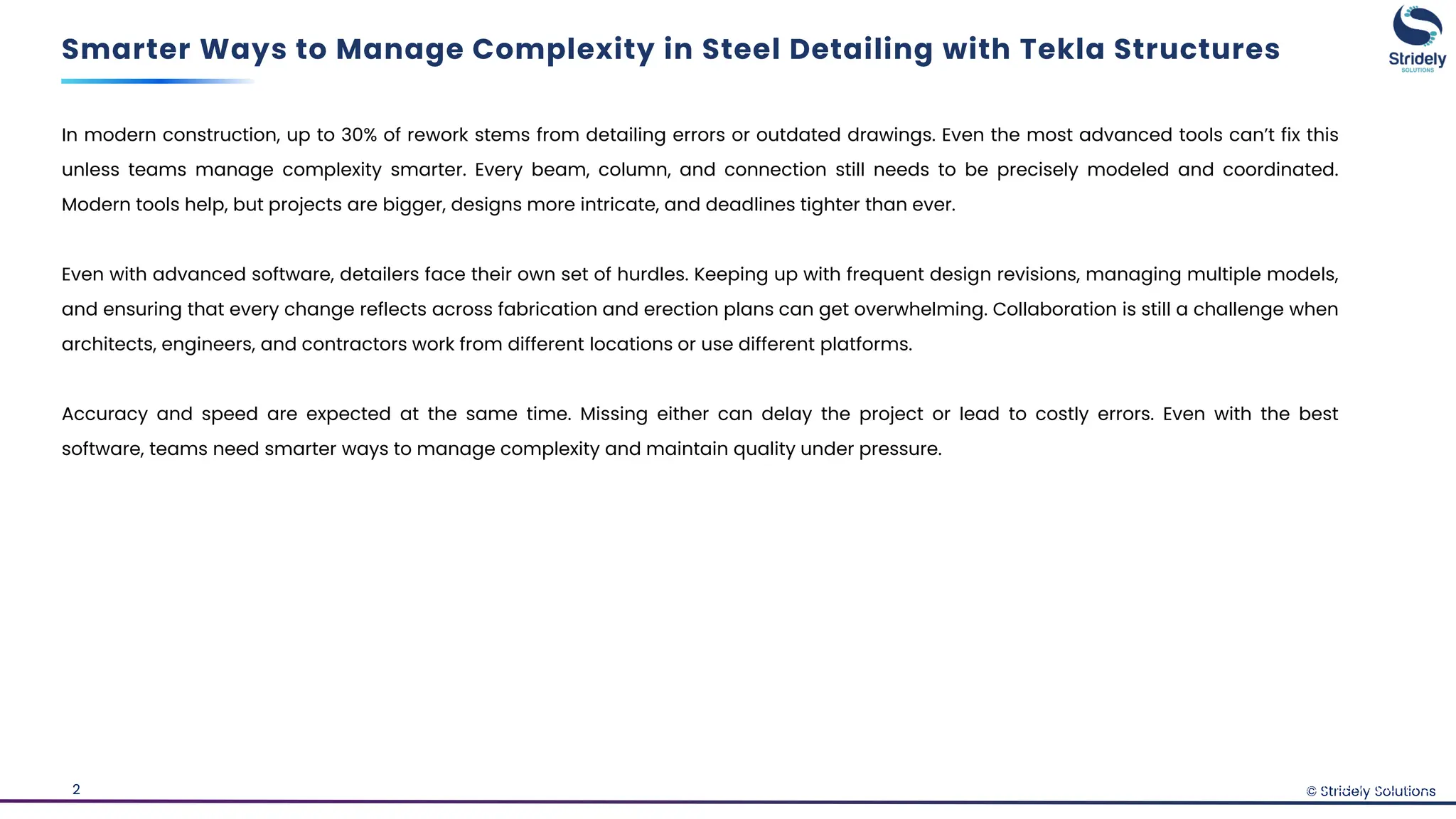 © Stridely Solutions
2
In modern construction, up to 30% of rework stems from detailing errors or outdated drawings. Even the most advanced tools can’t fix this
unless teams manage complexity smarter. Every beam, column, and connection still needs to be precisely modeled and coordinated.
Modern tools help, but projects are bigger, designs more intricate, and deadlines tighter than ever.
Even with advanced software, detailers face their own set of hurdles. Keeping up with frequent design revisions, managing multiple models,
and ensuring that every change reflects across fabrication and erection plans can get overwhelming. Collaboration is still a challenge when
architects, engineers, and contractors work from different locations or use different platforms.
Accuracy and speed are expected at the same time. Missing either can delay the project or lead to costly errors. Even with the best
software, teams need smarter ways to manage complexity and maintain quality under pressure.
Smarter Ways to Manage Complexity in Steel Detailing with Tekla Structures
© Stridely Solutions
 