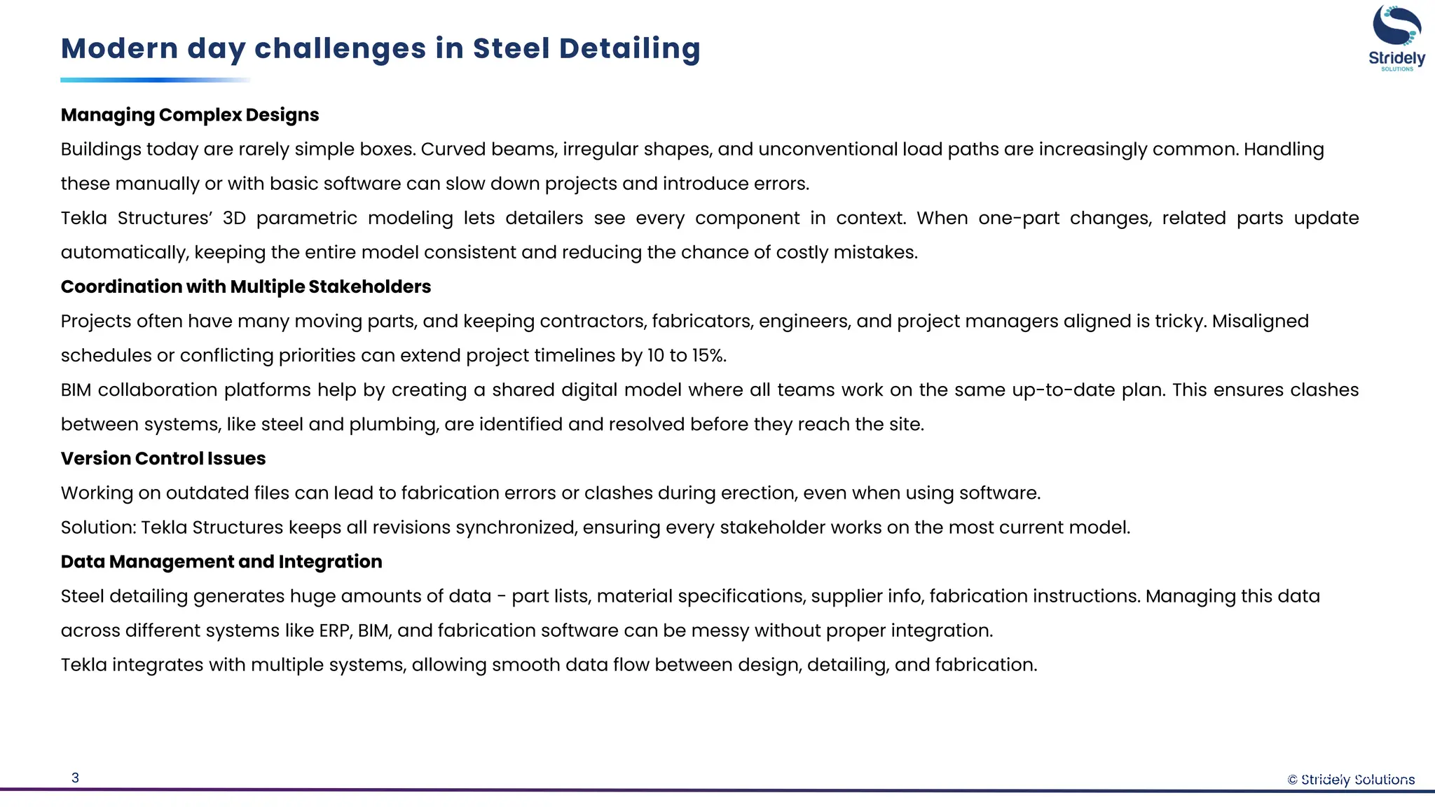 © Stridely Solutions
3
Managing Complex Designs
Buildings today are rarely simple boxes. Curved beams, irregular shapes, and unconventional load paths are increasingly common. Handling
these manually or with basic software can slow down projects and introduce errors.
Tekla Structures’ 3D parametric modeling lets detailers see every component in context. When one-part changes, related parts update
automatically, keeping the entire model consistent and reducing the chance of costly mistakes.
Coordination with Multiple Stakeholders
Projects often have many moving parts, and keeping contractors, fabricators, engineers, and project managers aligned is tricky. Misaligned
schedules or conflicting priorities can extend project timelines by 10 to 15%.
BIM collaboration platforms help by creating a shared digital model where all teams work on the same up-to-date plan. This ensures clashes
between systems, like steel and plumbing, are identified and resolved before they reach the site.
Version Control Issues
Working on outdated files can lead to fabrication errors or clashes during erection, even when using software.
Solution: Tekla Structures keeps all revisions synchronized, ensuring every stakeholder works on the most current model.
Data Management and Integration
Steel detailing generates huge amounts of data - part lists, material specifications, supplier info, fabrication instructions. Managing this data
across different systems like ERP, BIM, and fabrication software can be messy without proper integration.
Tekla integrates with multiple systems, allowing smooth data flow between design, detailing, and fabrication.
Modern day challenges in Steel Detailing
© Stridely Solutions
 