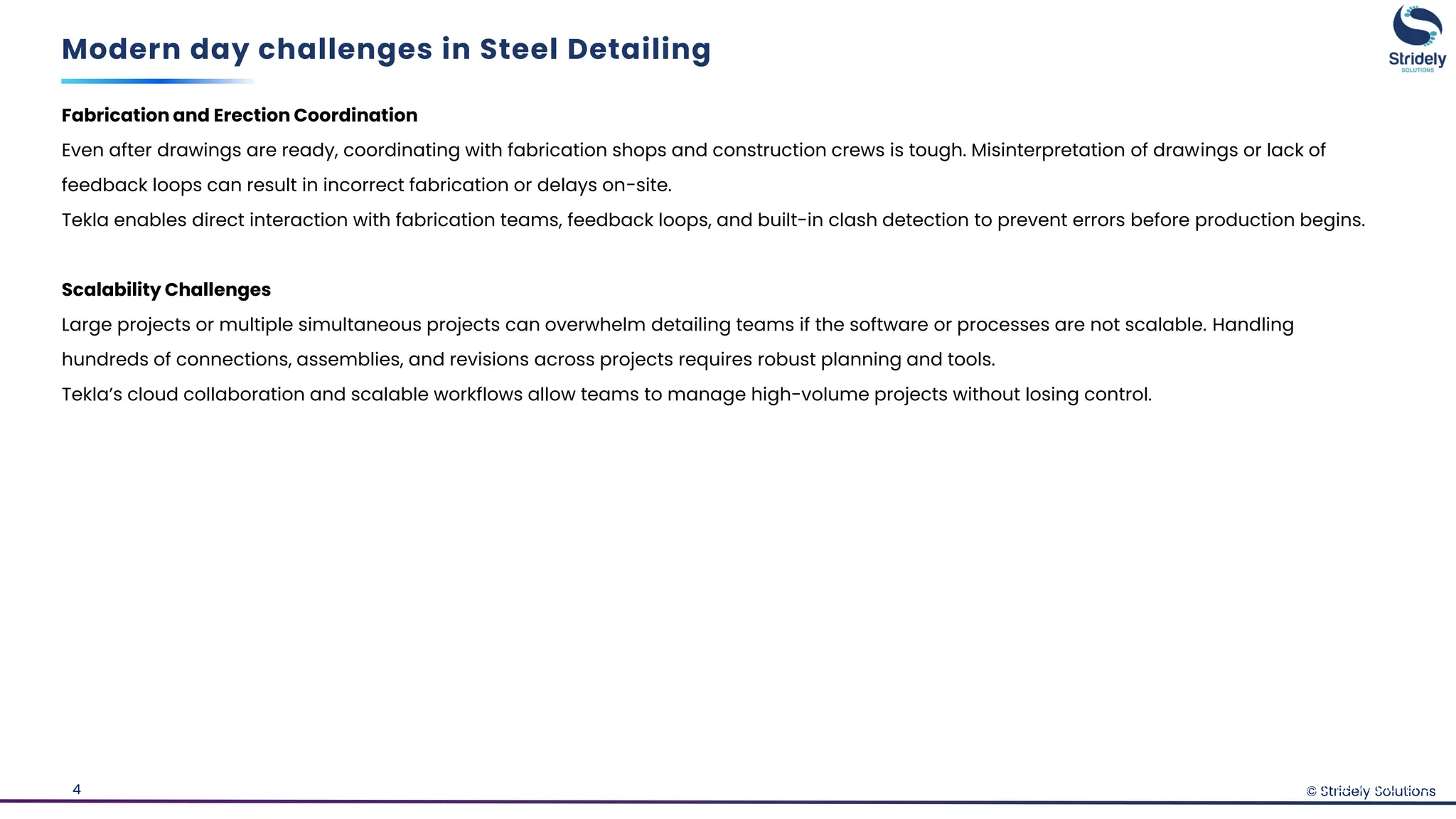 © Stridely Solutions
4
Fabrication and Erection Coordination
Even after drawings are ready, coordinating with fabrication shops and construction crews is tough. Misinterpretation of drawings or lack of
feedback loops can result in incorrect fabrication or delays on-site.
Tekla enables direct interaction with fabrication teams, feedback loops, and built-in clash detection to prevent errors before production begins.
Scalability Challenges
Large projects or multiple simultaneous projects can overwhelm detailing teams if the software or processes are not scalable. Handling
hundreds of connections, assemblies, and revisions across projects requires robust planning and tools.
Tekla’s cloud collaboration and scalable workflows allow teams to manage high-volume projects without losing control.
Modern day challenges in Steel Detailing
© Stridely Solutions
 