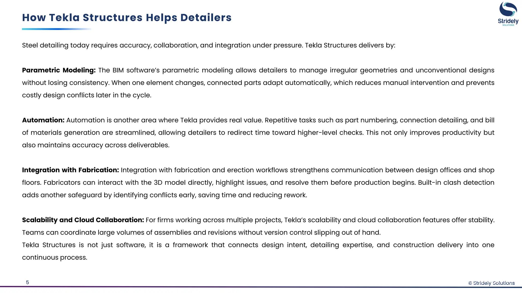 © Stridely Solutions
5
Steel detailing today requires accuracy, collaboration, and integration under pressure. Tekla Structures delivers by:
Parametric Modeling: The BIM software’s parametric modeling allows detailers to manage irregular geometries and unconventional designs
without losing consistency. When one element changes, connected parts adapt automatically, which reduces manual intervention and prevents
costly design conflicts later in the cycle.
Automation: Automation is another area where Tekla provides real value. Repetitive tasks such as part numbering, connection detailing, and bill
of materials generation are streamlined, allowing detailers to redirect time toward higher-level checks. This not only improves productivity but
also maintains accuracy across deliverables.
Integration with Fabrication: Integration with fabrication and erection workflows strengthens communication between design offices and shop
floors. Fabricators can interact with the 3D model directly, highlight issues, and resolve them before production begins. Built-in clash detection
adds another safeguard by identifying conflicts early, saving time and reducing rework.
Scalability and Cloud Collaboration: For firms working across multiple projects, Tekla’s scalability and cloud collaboration features offer stability.
Teams can coordinate large volumes of assemblies and revisions without version control slipping out of hand.
Tekla Structures is not just software, it is a framework that connects design intent, detailing expertise, and construction delivery into one
continuous process.
How Tekla Structures Helps Detailers
© Stridely Solutions
 