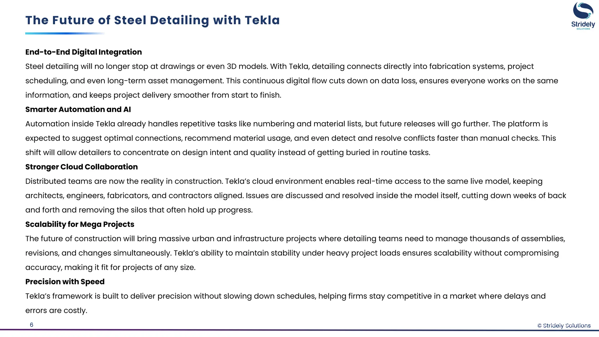 © Stridely Solutions
6
End-to-End Digital Integration
Steel detailing will no longer stop at drawings or even 3D models. With Tekla, detailing connects directly into fabrication systems, project
scheduling, and even long-term asset management. This continuous digital flow cuts down on data loss, ensures everyone works on the same
information, and keeps project delivery smoother from start to finish.
Smarter Automation and AI
Automation inside Tekla already handles repetitive tasks like numbering and material lists, but future releases will go further. The platform is
expected to suggest optimal connections, recommend material usage, and even detect and resolve conflicts faster than manual checks. This
shift will allow detailers to concentrate on design intent and quality instead of getting buried in routine tasks.
Stronger Cloud Collaboration
Distributed teams are now the reality in construction. Tekla’s cloud environment enables real-time access to the same live model, keeping
architects, engineers, fabricators, and contractors aligned. Issues are discussed and resolved inside the model itself, cutting down weeks of back
and forth and removing the silos that often hold up progress.
Scalability for Mega Projects
The future of construction will bring massive urban and infrastructure projects where detailing teams need to manage thousands of assemblies,
revisions, and changes simultaneously. Tekla’s ability to maintain stability under heavy project loads ensures scalability without compromising
accuracy, making it fit for projects of any size.
Precision with Speed
Tekla’s framework is built to deliver precision without slowing down schedules, helping firms stay competitive in a market where delays and
errors are costly.
The Future of Steel Detailing with Tekla
© Stridely Solutions
 