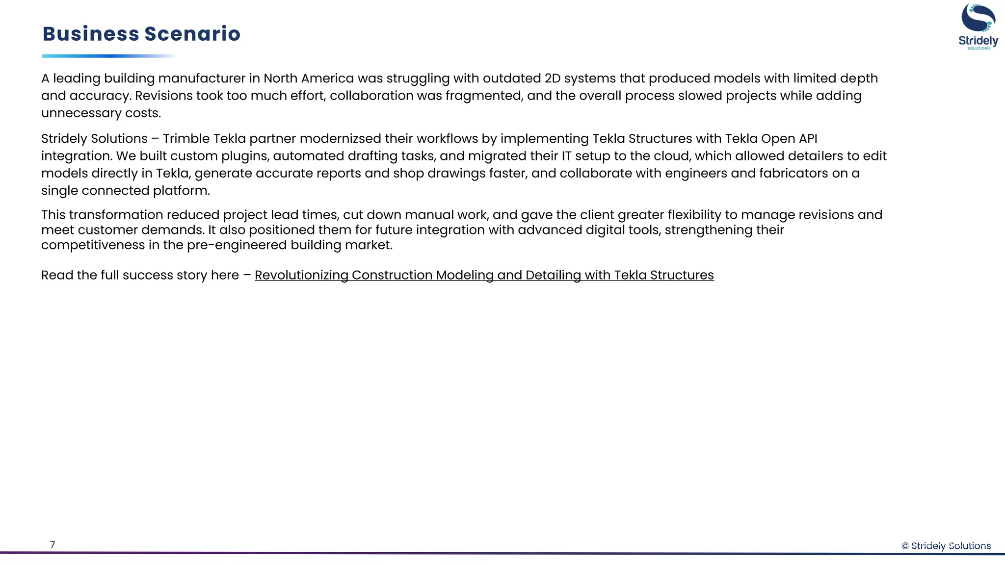 © Stridely Solutions
7
Business Scenario
© Stridely Solutions
A leading building manufacturer in North America was struggling with outdated 2D systems that produced models with limited depth
and accuracy. Revisions took too much effort, collaboration was fragmented, and the overall process slowed projects while adding
unnecessary costs.
Stridely Solutions – Trimble Tekla partner modernizsed their workflows by implementing Tekla Structures with Tekla Open API
integration. We built custom plugins, automated drafting tasks, and migrated their IT setup to the cloud, which allowed detailers to edit
models directly in Tekla, generate accurate reports and shop drawings faster, and collaborate with engineers and fabricators on a
single connected platform.
This transformation reduced project lead times, cut down manual work, and gave the client greater flexibility to manage revisions and
meet customer demands. It also positioned them for future integration with advanced digital tools, strengthening their
competitiveness in the pre-engineered building market.
Read the full success story here – Revolutionizing Construction Modeling and Detailing with Tekla Structures
 