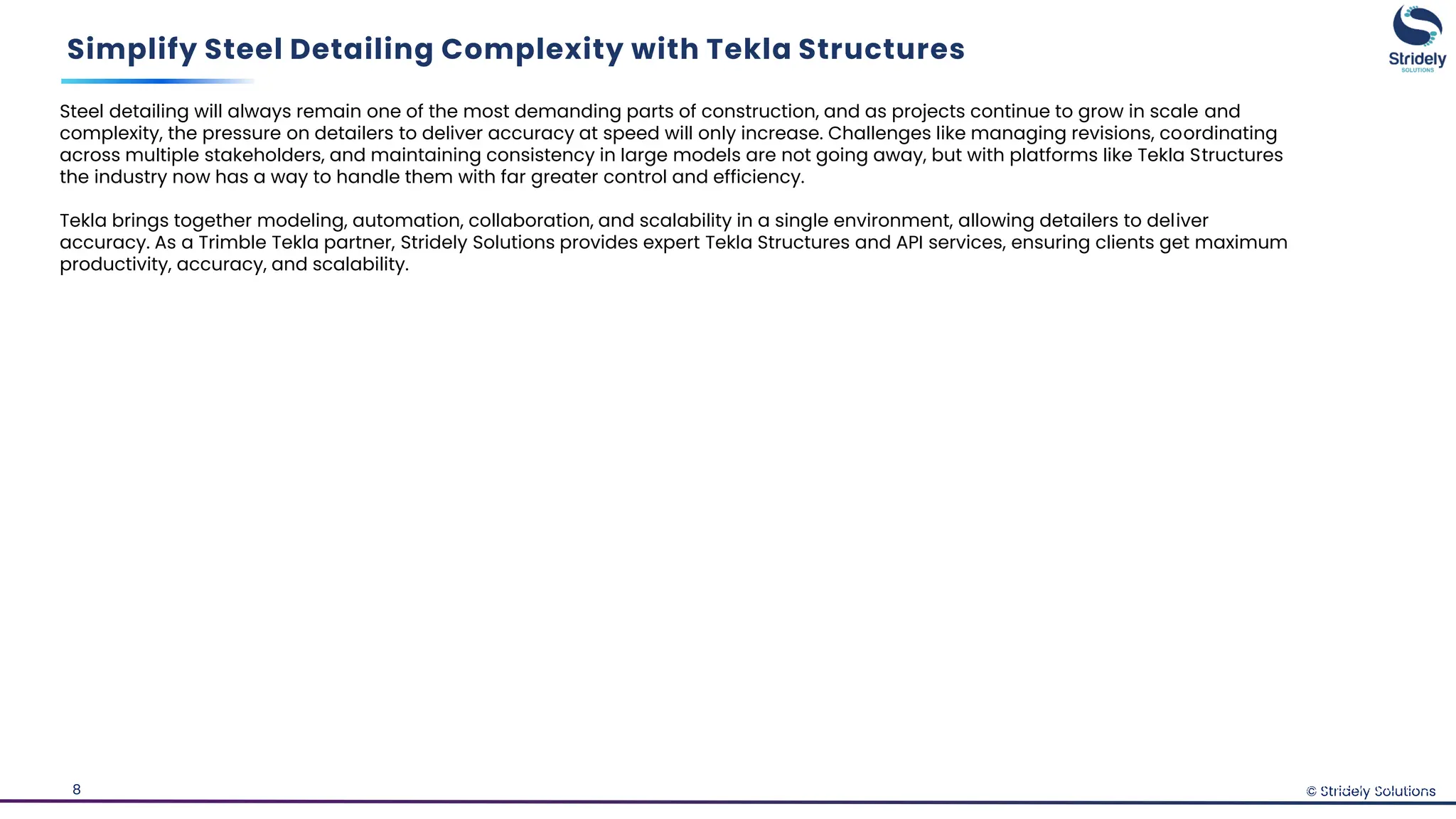 © Stridely Solutions
8
Simplify Steel Detailing Complexity with Tekla Structures
© Stridely Solutions
Steel detailing will always remain one of the most demanding parts of construction, and as projects continue to grow in scale and
complexity, the pressure on detailers to deliver accuracy at speed will only increase. Challenges like managing revisions, coordinating
across multiple stakeholders, and maintaining consistency in large models are not going away, but with platforms like Tekla Structures
the industry now has a way to handle them with far greater control and efficiency.
Tekla brings together modeling, automation, collaboration, and scalability in a single environment, allowing detailers to deliver
accuracy. As a Trimble Tekla partner, Stridely Solutions provides expert Tekla Structures and API services, ensuring clients get maximum
productivity, accuracy, and scalability.
 