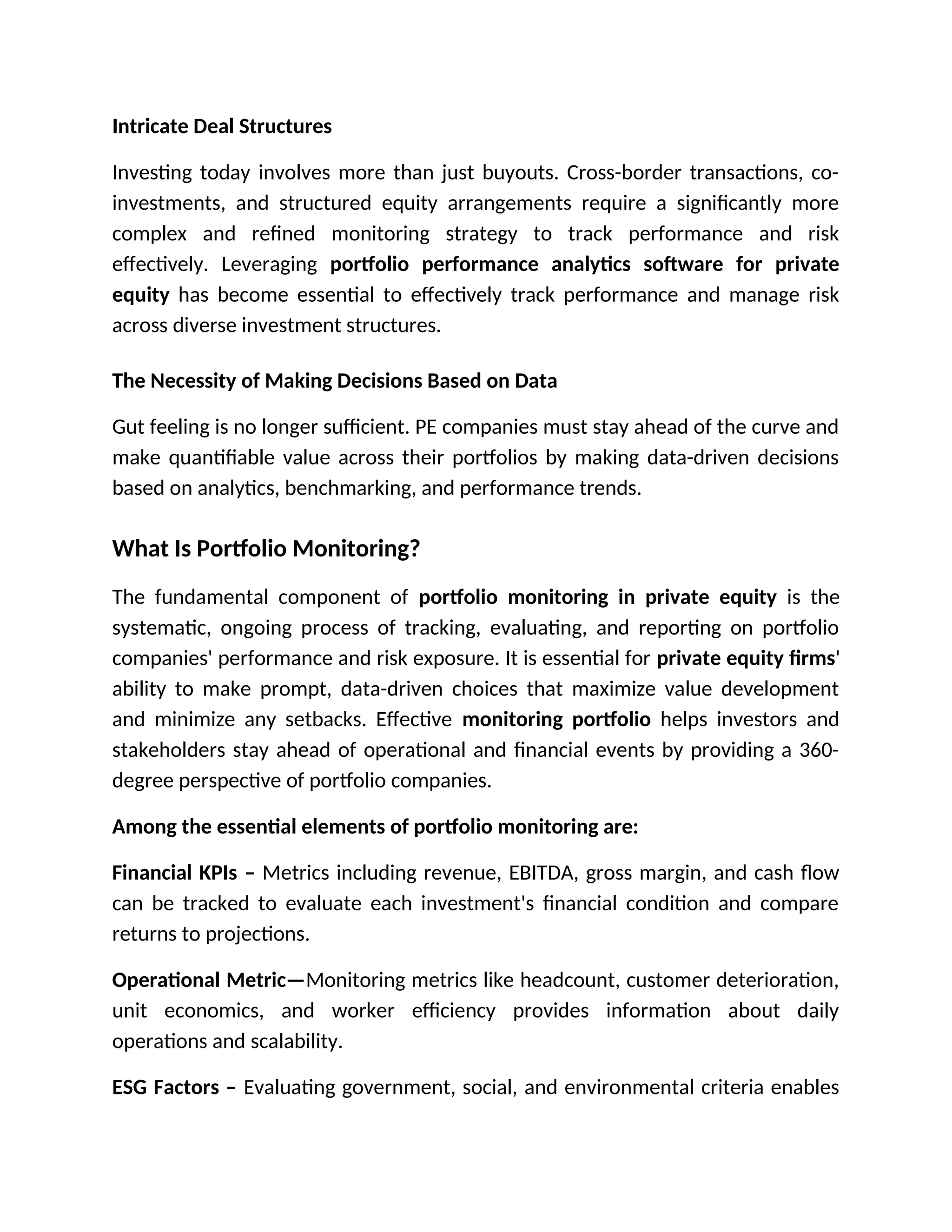 Intricate Deal Structures
Investing today involves more than just buyouts. Cross-border transactions, co-
investments, and structured equity arrangements require a significantly more
complex and refined monitoring strategy to track performance and risk
effectively. Leveraging portfolio performance analytics software for private
equity has become essential to effectively track performance and manage risk
across diverse investment structures.
The Necessity of Making Decisions Based on Data
Gut feeling is no longer sufficient. PE companies must stay ahead of the curve and
make quantifiable value across their portfolios by making data-driven decisions
based on analytics, benchmarking, and performance trends.
What Is Portfolio Monitoring?
The fundamental component of portfolio monitoring in private equity is the
systematic, ongoing process of tracking, evaluating, and reporting on portfolio
companies' performance and risk exposure. It is essential for private equity firms'
ability to make prompt, data-driven choices that maximize value development
and minimize any setbacks. Effective monitoring portfolio helps investors and
stakeholders stay ahead of operational and financial events by providing a 360-
degree perspective of portfolio companies.
Among the essential elements of portfolio monitoring are:
Financial KPIs – Metrics including revenue, EBITDA, gross margin, and cash flow
can be tracked to evaluate each investment's financial condition and compare
returns to projections.
Operational Metric—Monitoring metrics like headcount, customer deterioration,
unit economics, and worker efficiency provides information about daily
operations and scalability.
ESG Factors – Evaluating government, social, and environmental criteria enables
 