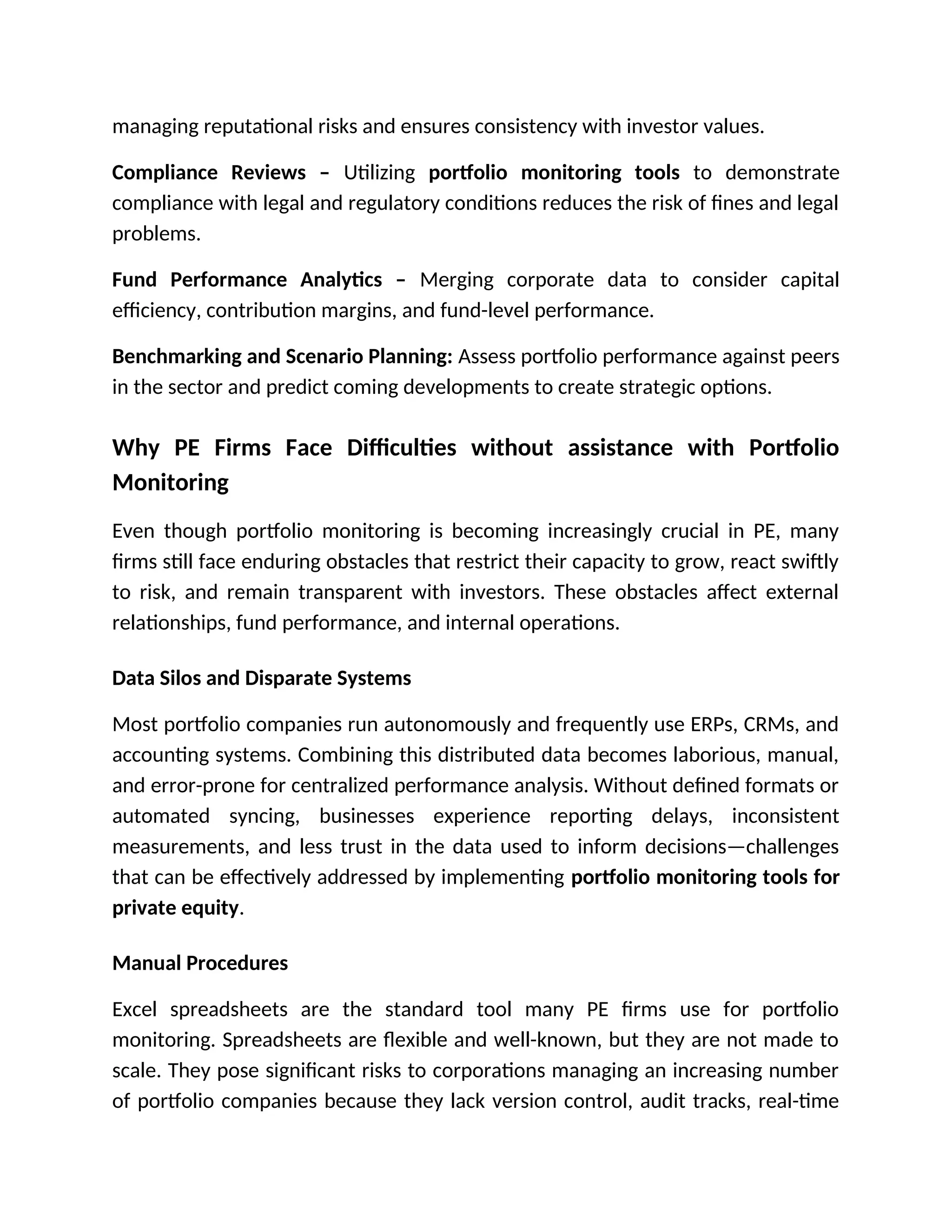 managing reputational risks and ensures consistency with investor values.
Compliance Reviews – Utilizing portfolio monitoring tools to demonstrate
compliance with legal and regulatory conditions reduces the risk of fines and legal
problems.
Fund Performance Analytics – Merging corporate data to consider capital
efficiency, contribution margins, and fund-level performance.
Benchmarking and Scenario Planning: Assess portfolio performance against peers
in the sector and predict coming developments to create strategic options.
Why PE Firms Face Difficulties without assistance with Portfolio
Monitoring
Even though portfolio monitoring is becoming increasingly crucial in PE, many
firms still face enduring obstacles that restrict their capacity to grow, react swiftly
to risk, and remain transparent with investors. These obstacles affect external
relationships, fund performance, and internal operations.
Data Silos and Disparate Systems
Most portfolio companies run autonomously and frequently use ERPs, CRMs, and
accounting systems. Combining this distributed data becomes laborious, manual,
and error-prone for centralized performance analysis. Without defined formats or
automated syncing, businesses experience reporting delays, inconsistent
measurements, and less trust in the data used to inform decisions—challenges
that can be effectively addressed by implementing portfolio monitoring tools for
private equity.
Manual Procedures
Excel spreadsheets are the standard tool many PE firms use for portfolio
monitoring. Spreadsheets are flexible and well-known, but they are not made to
scale. They pose significant risks to corporations managing an increasing number
of portfolio companies because they lack version control, audit tracks, real-time
 