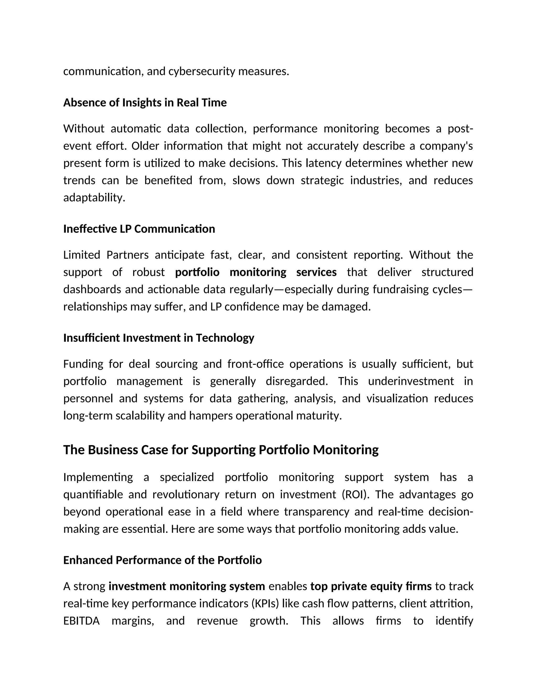 communication, and cybersecurity measures.
Absence of Insights in Real Time
Without automatic data collection, performance monitoring becomes a post-
event effort. Older information that might not accurately describe a company's
present form is utilized to make decisions. This latency determines whether new
trends can be benefited from, slows down strategic industries, and reduces
adaptability.
Ineffective LP Communication
Limited Partners anticipate fast, clear, and consistent reporting. Without the
support of robust portfolio monitoring services that deliver structured
dashboards and actionable data regularly—especially during fundraising cycles—
relationships may suffer, and LP confidence may be damaged.
Insufficient Investment in Technology
Funding for deal sourcing and front-office operations is usually sufficient, but
portfolio management is generally disregarded. This underinvestment in
personnel and systems for data gathering, analysis, and visualization reduces
long-term scalability and hampers operational maturity.
The Business Case for Supporting Portfolio Monitoring
Implementing a specialized portfolio monitoring support system has a
quantifiable and revolutionary return on investment (ROI). The advantages go
beyond operational ease in a field where transparency and real-time decision-
making are essential. Here are some ways that portfolio monitoring adds value.
Enhanced Performance of the Portfolio
A strong investment monitoring system enables top private equity firms to track
real-time key performance indicators (KPIs) like cash flow patterns, client attrition,
EBITDA margins, and revenue growth. This allows firms to identify
 