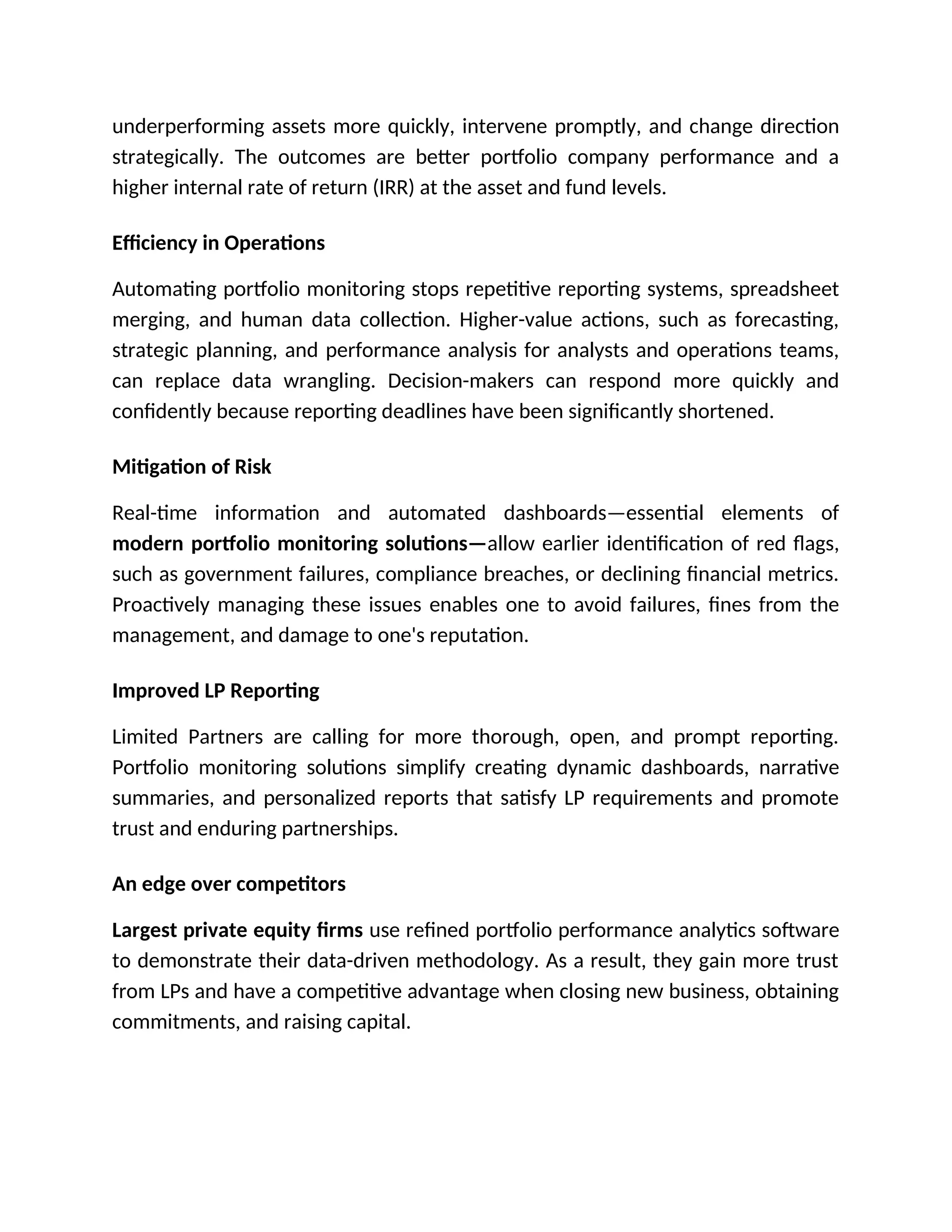 underperforming assets more quickly, intervene promptly, and change direction
strategically. The outcomes are better portfolio company performance and a
higher internal rate of return (IRR) at the asset and fund levels.
Efficiency in Operations
Automating portfolio monitoring stops repetitive reporting systems, spreadsheet
merging, and human data collection. Higher-value actions, such as forecasting,
strategic planning, and performance analysis for analysts and operations teams,
can replace data wrangling. Decision-makers can respond more quickly and
confidently because reporting deadlines have been significantly shortened.
Mitigation of Risk
Real-time information and automated dashboards—essential elements of
modern portfolio monitoring solutions—allow earlier identification of red flags,
such as government failures, compliance breaches, or declining financial metrics.
Proactively managing these issues enables one to avoid failures, fines from the
management, and damage to one's reputation.
Improved LP Reporting
Limited Partners are calling for more thorough, open, and prompt reporting.
Portfolio monitoring solutions simplify creating dynamic dashboards, narrative
summaries, and personalized reports that satisfy LP requirements and promote
trust and enduring partnerships.
An edge over competitors
Largest private equity firms use refined portfolio performance analytics software
to demonstrate their data-driven methodology. As a result, they gain more trust
from LPs and have a competitive advantage when closing new business, obtaining
commitments, and raising capital.
 