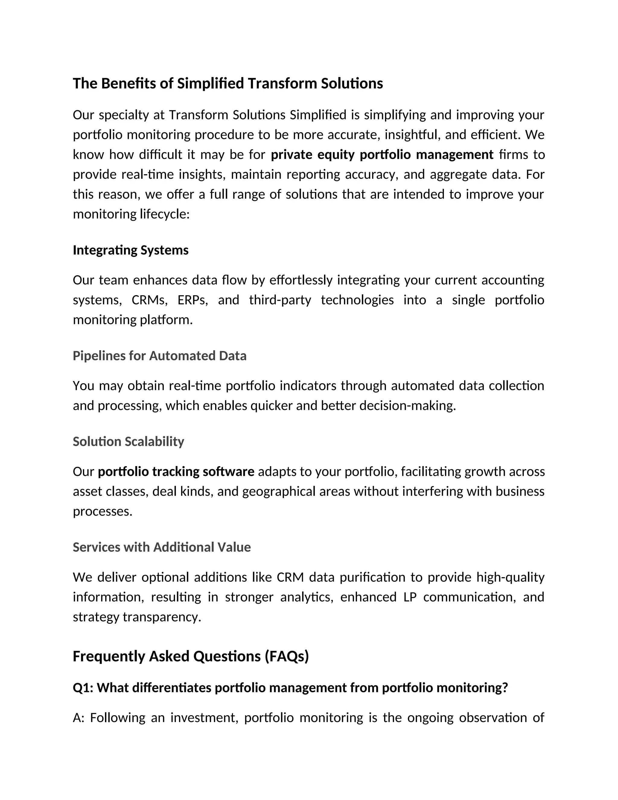 The Benefits of Simplified Transform Solutions
Our specialty at Transform Solutions Simplified is simplifying and improving your
portfolio monitoring procedure to be more accurate, insightful, and efficient. We
know how difficult it may be for private equity portfolio management firms to
provide real-time insights, maintain reporting accuracy, and aggregate data. For
this reason, we offer a full range of solutions that are intended to improve your
monitoring lifecycle:
Integrating Systems
Our team enhances data flow by effortlessly integrating your current accounting
systems, CRMs, ERPs, and third-party technologies into a single portfolio
monitoring platform.
Pipelines for Automated Data
You may obtain real-time portfolio indicators through automated data collection
and processing, which enables quicker and better decision-making.
Solution Scalability
Our portfolio tracking software adapts to your portfolio, facilitating growth across
asset classes, deal kinds, and geographical areas without interfering with business
processes.
Services with Additional Value
We deliver optional additions like CRM data purification to provide high-quality
information, resulting in stronger analytics, enhanced LP communication, and
strategy transparency.
Frequently Asked Questions (FAQs)
Q1: What differentiates portfolio management from portfolio monitoring?
A: Following an investment, portfolio monitoring is the ongoing observation of
 