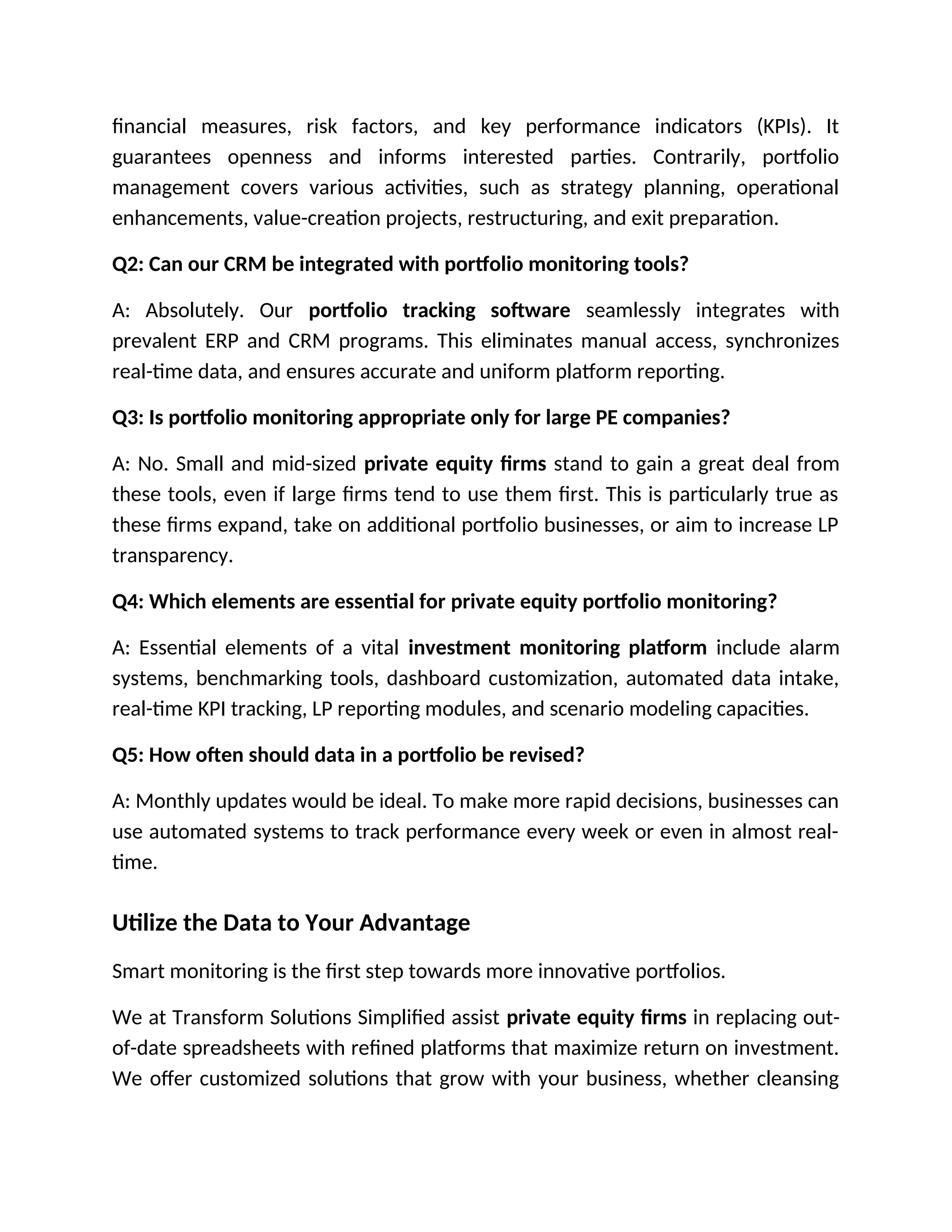 financial measures, risk factors, and key performance indicators (KPIs). It
guarantees openness and informs interested parties. Contrarily, portfolio
management covers various activities, such as strategy planning, operational
enhancements, value-creation projects, restructuring, and exit preparation.
Q2: Can our CRM be integrated with portfolio monitoring tools?
A: Absolutely. Our portfolio tracking software seamlessly integrates with
prevalent ERP and CRM programs. This eliminates manual access, synchronizes
real-time data, and ensures accurate and uniform platform reporting.
Q3: Is portfolio monitoring appropriate only for large PE companies?
A: No. Small and mid-sized private equity firms stand to gain a great deal from
these tools, even if large firms tend to use them first. This is particularly true as
these firms expand, take on additional portfolio businesses, or aim to increase LP
transparency.
Q4: Which elements are essential for private equity portfolio monitoring?
A: Essential elements of a vital investment monitoring platform include alarm
systems, benchmarking tools, dashboard customization, automated data intake,
real-time KPI tracking, LP reporting modules, and scenario modeling capacities.
Q5: How often should data in a portfolio be revised?
A: Monthly updates would be ideal. To make more rapid decisions, businesses can
use automated systems to track performance every week or even in almost real-
time.
Utilize the Data to Your Advantage
Smart monitoring is the first step towards more innovative portfolios.
We at Transform Solutions Simplified assist private equity firms in replacing out-
of-date spreadsheets with refined platforms that maximize return on investment.
We offer customized solutions that grow with your business, whether cleansing
 