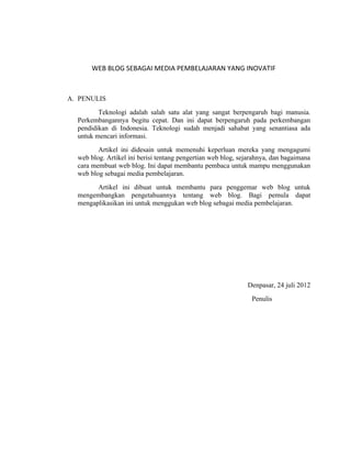 WEB BLOG SEBAGAI MEDIA PEMBELAJARAN YANG INOVATIF



A. PENULIS
         Teknologi adalah salah satu alat yang sangat berpengaruh bagi manusia.
  Perkembangannya begitu cepat. Dan ini dapat berpengaruh pada perkembangan
  pendidikan di Indonesia. Teknologi sudah menjadi sahabat yang senantiasa ada
  untuk mencari informasi.
         Artikel ini didesain untuk memenuhi keperluan mereka yang mengagumi
  web blog. Artikel ini berisi tentang pengertian web blog, sejarahnya, dan bagaimana
  cara membuat web blog. Ini dapat membantu pembaca untuk mampu menggunakan
  web blog sebagai media pembelajaran.
        Artikel ini dibuat untuk membantu para penggemar web blog untuk
  mengembangkan pengetahuannya tentang web blog. Bagi pemula dapat
  mengaplikasikan ini untuk menggukan web blog sebagai media pembelajaran.




                                                              Denpasar, 24 juli 2012
                                                                Penulis
 