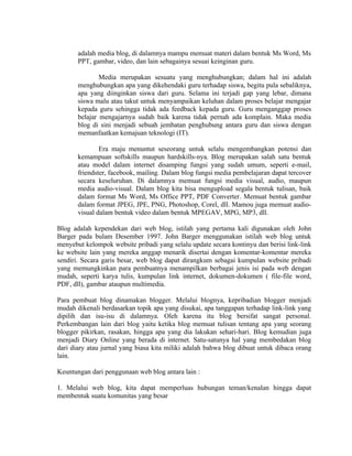 adalah media blog, di dalamnya mampu memuat materi dalam bentuk Ms Word, Ms
       PPT, gambar, video, dan lain sebagainya sesuai keinginan guru.

               Media merupakan sesuatu yang menghubungkan; dalam hal ini adalah
       menghubungkan apa yang dikehendaki guru terhadap siswa, begitu pula sebaliknya,
       apa yang diinginkan siswa dari guru. Selama ini terjadi gap yang lebar, dimana
       siswa malu atau takut untuk menyampaikan keluhan dalam proses belajar mengajar
       kepada guru sehingga tidak ada feedback kepada guru. Guru menganggap proses
       belajar mengajarnya sudah baik karena tidak pernah ada komplain. Maka media
       blog di sini menjadi sebuah jembatan penghubung antara guru dan siswa dengan
       memanfaatkan kemajuan teknologi (IT).

               Era maju menuntut seseorang untuk selalu mengembangkan potensi dan
       kemampuan softskills maupun hardskills-nya. Blog merupakan salah satu bentuk
       atau model dalam internet disamping fungsi yang sudah umum, seperti e-mail,
       friendster, facebook, mailing. Dalam blog fungsi media pembelajaran dapat tercover
       secara keseluruhan. Di dalamnya memuat fungsi media visual, audio, maupun
       media audio-visual. Dalam blog kita bisa mengupload segala bentuk tulisan, baik
       dalam format Ms Word, Ms Office PPT, PDF Converter. Memuat bentuk gambar
       dalam format JPEG, JPE, PNG, Photoshop, Corel, dll. Mamou juga memuat audio-
       visual dalam bentuk video dalam bentuk MPEGAV, MPG, MP3, dll.

Blog adalah kependekan dari web blog, istilah yang pertama kali digunakan oleh John
Barger pada bulam Desember 1997. John Barger menggunakan istilah web blog untuk
menyebut kelompok website pribadi yang selalu update secara kontinyu dan berisi link-link
ke website lain yang mereka anggap menarik disertai dengan komentar-komentar mereka
sendiri. Secara garis besar, web blog dapat dirangkum sebagai kumpulan website pribadi
yang memungkinkan para pembuatnya menampilkan berbagai jenis isi pada web dengan
mudah, seperti karya tulis, kumpulan link internet, dokumen-dokumen ( file-file word,
PDF, dll), gambar ataupun multimedia.

Para pembuat blog dinamakan blogger. Melalui blognya, kepribadian blogger menjadi
mudah dikenali berdasarkan topik apa yang disukai, apa tanggapan terhadap link-link yang
dipilih dan isu-isu di dalamnya. Oleh karena itu blog bersifat sangat personal.
Perkembangan lain dari blog yaitu ketika blog memuat tulisan tentang apa yang seorang
blogger pikirkan, rasakan, hingga apa yang dia lakukan sehari-hari. Blog kemudian juga
menjadi Diary Online yang berada di internet. Satu-satunya hal yang membedakan blog
dari diary atau jurnal yang biasa kita miliki adalah bahwa blog dibuat untuk dibaca orang
lain.

Keuntungan dari penggunaan web blog antara lain :

1. Melalui web blog, kita dapat memperluas hubungan teman/kenalan hingga dapat
membentuk suatu komunitas yang besar
 