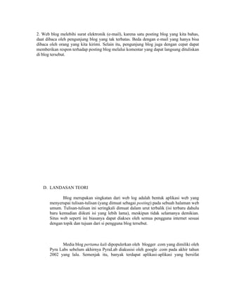 2. Web blog melebihi surat elektronik (e-mail), karena satu posting blog yang kita bahas,
daat dibaca oleh pengunjung blog yang tak terbatas. Beda dengan e-mail yang hanya bisa
dibaca oleh orang yang kita kirimi. Selain itu, pengunjung blog juga dengan cepat dapat
memberikan respon terhadap posting blog melalui komentar yang dapat langsung dituliskan
di blog tersebut.




   D. LANDASAN TEORI

              Blog merupakan singkatan dari web log adalah bentuk aplikasi web yang
       menyerupai tulisan-tulisan (yang dimuat sebagai posting) pada sebuah halaman web
       umum. Tulisan-tulisan ini seringkali dimuat dalam urut terbalik (isi terbaru dahulu
       baru kemudian diikuti isi yang lebih lama), meskipun tidak selamanya demikian.
       Situs web seperti ini biasanya dapat diakses oleh semua pengguna internet sesuai
       dengan topik dan tujuan dari si pengguna blog tersebut.



              Media blog pertama kali dipopulerkan oleh blogger .com yang dimiliki oleh
       Pyra Labs sebelum akhirnya PyraLab diakusisi oleh google .com pada akhir tahun
       2002 yang lalu. Semenjak itu, banyak terdapat aplikasi-aplikasi yang bersifat
 