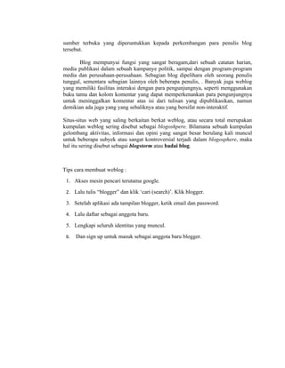 sumber terbuka yang diperuntukkan kepada perkembangan para penulis blog
tersebut.

       Blog mempunyai fungsi yang sangat beragam,dari sebuah catatan harian,
media publikasi dalam sebuah kampanye politik, sampai dengan program-program
media dan perusahaan-perusahaan. Sebagian blog dipelihara oleh seorang penulis
tunggal, sementara sebagian lainnya oleh beberapa penulis, . Banyak juga weblog
yang memiliki fasilitas interaksi dengan para pengunjungnya, seperti menggunakan
buku tamu dan kolom komentar yang dapat memperkenankan para pengunjungnya
untuk meninggalkan komentar atas isi dari tulisan yang dipublikasikan, namun
demikian ada juga yang yang sebaliknya atau yang bersifat non-interaktif.

Situs-situs web yang saling berkaitan berkat weblog, atau secara total merupakan
kumpulan weblog sering disebut sebagai blogoshpere. Bilamana sebuah kumpulan
gelombang aktivitas, informasi dan opini yang sangat besar berulang kali muncul
untuk beberapa subyek atau sangat kontroversial terjadi dalam blogosphere, maka
hal itu sering disebut sebagai blogstorm atau badai blog.



Tips cara membuat weblog :
 1. Akses mesin pencari terutama google.
 2. Lalu tulis “blogger” dan klik ‘cari (search)’. Klik blogger.

 3. Setelah aplikasi ada tampilan blogger, ketik email dan password.
 4. Lalu daftar sebagai anggota baru.

 5. Lengkapi seluruh identitas yang muncul.
 6.   Dan sign up untuk masuk sebagai anggota baru blogger.
 