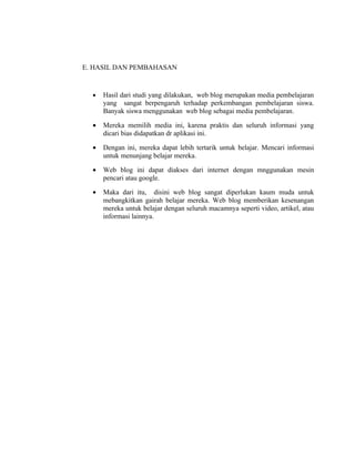 E. HASIL DAN PEMBAHASAN


  •   Hasil dari studi yang dilakukan, web blog merupakan media pembelajaran
      yang sangat berpengaruh terhadap perkembangan pembelajaran siswa.
      Banyak siswa menggunakan web blog sebagai media pembelajaran.

  •   Mereka memilih media ini, karena praktis dan seluruh informasi yang
      dicari bias didapatkan dr aplikasi ini.

  •   Dengan ini, mereka dapat lebih tertarik untuk belajar. Mencari informasi
      untuk menunjang belajar mereka.

  •   Web blog ini dapat diakses dari internet dengan mnggunakan mesin
      pencari atau google.

  •   Maka dari itu, disini web blog sangat diperlukan kaum muda untuk
      mebangkitkan gairah belajar mereka. Web blog memberikan kesenangan
      mereka untuk belajar dengan seluruh macamnya seperti video, artikel, atau
      informasi lainnya.
 