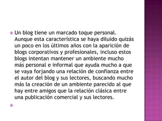 



Un blog tiene un marcado toque personal.
Aunque esta característica se haya diluido quizás
un poco en los últimos años con la aparición de
blogs corporativos y profesionales, incluso estos
blogs intentan mantener un ambiente mucho
más personal e informal que ayuda mucho a que
se vaya forjando una relación de confianza entre
el autor del blog y sus lectores, buscando mucho
más la creación de un ambiente parecido al que
hay entre amigos que la relación clásica entre
una publicación comercial y sus lectores.

 