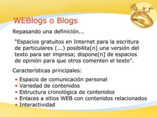 WEBlogs o Blogs “ Espacios gratuitos en Internet para la escritura de particulares (...) posibilita[n] una versión del texto para ser impresa; dispone[n] de espacios de opinión para que otros comenten el texto”. Repasando una definición... Características principales: Espacio de comunicación personal Variedad de contenidos Estructura cronológica de contenidos Enlaces a sitios WEB con contenidos relacionados Interactividad 