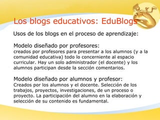 Los blogs educativos: EduBlogs U sos de los blogs en el proceso de aprendizaje:   Modelo diseñado por profesores: creados por profesores para presentar a los alumnos (y a la comunidad educativa) todo lo concerniente al espacio curricular .  Hay un solo administrador (el docente) y los alumnos participan desde la sección comentarios.  Modelo diseñado por alumnos y profesor : C reados por los alumnos y el docen te. S elección de los trabajos, proyectos, investigaciones,  de un  proceso o proyecto .  La participación del alumno en la elaboración y selección de su contenido es fundamental .   