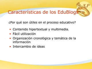 Características de los EduBlogs Contenido hipertextual y multimedia. Fácil utilización   Organización cronológica y temática de la información   Intercambio de ideas   ¿Por qué son útiles en el proceso educativo? 