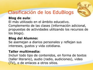 Clasificación de los EduBlogs Blog de aula : El más utilizado en el ámbito educativo.  Complemento de las clases (información adicional,  propuestas de actividades utilizando los recursos de los blogs). Blog del Alumno: Se asemejan a diarios personales y reflejan sus intereses, gustos y vida cotidiana.   Taller multimedia: Incluir todo tipo de contenidos, en forma de textos (taller literario), audio (radio, audiciones), video (TV), o de enlaces a otros sitios.   