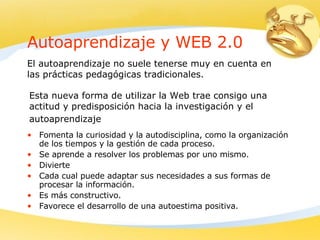 Autoaprendizaje y WEB 2.0 Fomenta la curiosidad y la autodisciplina, como la organización de los tiempos y la gestión de cada proceso.  Se aprende a resolver los problemas por uno mismo.  D ivierte  C ada cual puede adaptar sus necesidades a sus formas de procesar la información. Es más constructivo.  F avorece el desarrollo de una autoestima positiva.  El autoaprendizaje no suele tenerse muy en cuenta en las prácticas pedagógicas tradicionales .   E sta nueva forma de utilizar la Web trae consigo una actitud y predisposición hacia la investigación y el autoaprendizaje   
