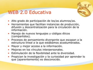 WEB 2.0 Educativa Alto grado de participación de los/as alumnos/as. Herramientas que facilitan instancias de producción, difusión y descentralización para la circulación de la información. Manejo de nuevos lenguajes y códigos éticos (compartidos). Procesos de pensamiento divergente que escapan a la estructura lineal a la que estábamos acostumbrados. Mayor y mejor acceso a la información. Mejoras en los vínculos interpersonales. Estimulación de la flexibilidad ante la diversidad. Propician la investigación y la curiosidad por aprender lo que (aparentemente) es desconocido. 