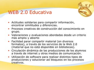 WEB 2.0 Educativa Actitudes solidarias para compartir información, encontrar similitudes y diferencias. Procesos creativos de construcción del conocimiento en grupo. Valoraciones y evaluaciones abordadas desde un criterio más amplio y abierto  Facilidad parar compartir material (en diversos formatos), a través de los servicios de la Web 2.0 (material que no está disponible en bibliotecas). Circulación dinámica de las producciones de los alumnos a través de internet y otros medios de comunicación. Utilización de software para realizar distintos tipos de producciones y solucionar así bloqueos en los procesos creativos. 