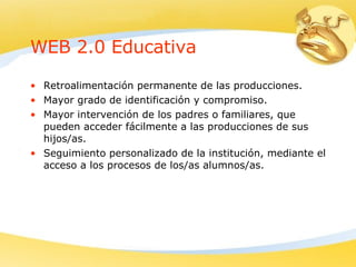 WEB 2.0 Educativa Retroalimentación permanente de las producciones. Mayor grado de identificación y compromiso. Mayor intervención de los padres o familiares, que pueden acceder fácilmente a las producciones de sus hijos/as. Seguimiento personalizado de la institución, mediante el acceso a los procesos de los/as alumnos/as. 