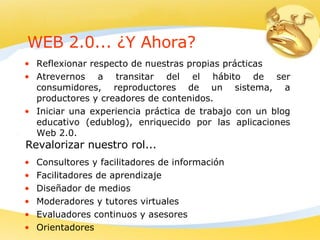 WEB 2.0... ¿Y Ahora? Reflexionar respecto de nuestras propias prácticas  Atrevernos a transitar del el hábito de ser consumidores, reproductores de un sistema, a productores y creadores de contenidos.  Iniciar una experiencia práctica de trabajo con un blog educativo (edublog), enriquecido por las aplicaciones Web 2.0. Consultores y facilitadores de información Facilitadores de aprendizaje Diseñador de medios Moderadores y tutores virtuales Evaluadores continuos y asesores Orientadores Revalorizar nuestro rol... 