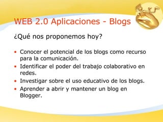 WEB 2.0 Aplicaciones -  B logs Conocer el potencial de los blogs como recurso para la comunicación . Identificar el poder del trabajo colaborativo en redes .   Investigar sobre el uso educativo de los blogs. Aprender a abrir y mantener un blog en Blogger .   ¿Qué nos proponemos hoy? 