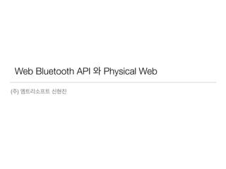 Web Bluetooth API 와 Physical Web
(주) 엠트리케어 신현진
 