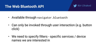 @UriShaked
The Web Bluetooth API
• Available through navigator.bluetooth
• Can only be invoked through user interaction (e.g. button
click)
• We need to specify filters - specific services / device
names we are interested in
 