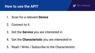 @UriShaked
How to use the API?
1. Scan for a relevant Device
2. Connect to it
3. Get the Service you are interested in
4. Get the Characteristic you are interested in
5. Read / Write / Subscribe to the Characteristic
 