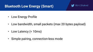 @UriShaked
Bluetooth Low Energy (Smart)
• Low Energy Profile
• Low bandwidth, small packets (max 20 bytes payload)
• Low Latency (< 10ms)
• Simple pairing, connection-less mode
 
