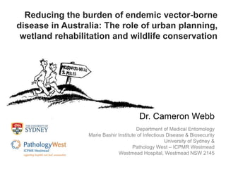Reducing the burden of endemic vector-borne 
disease in Australia: The role of urban planning, 
wetland rehabilitation and wildlife conservation 
Dr. Cameron Webb 
Department of Medical Entomology 
Marie Bashir Institute of Infectious Disease & Biosecurity 
University of Sydney & 
Pathology West – ICPMR Westmead 
Westmead Hospital, Westmead NSW 2145 
 