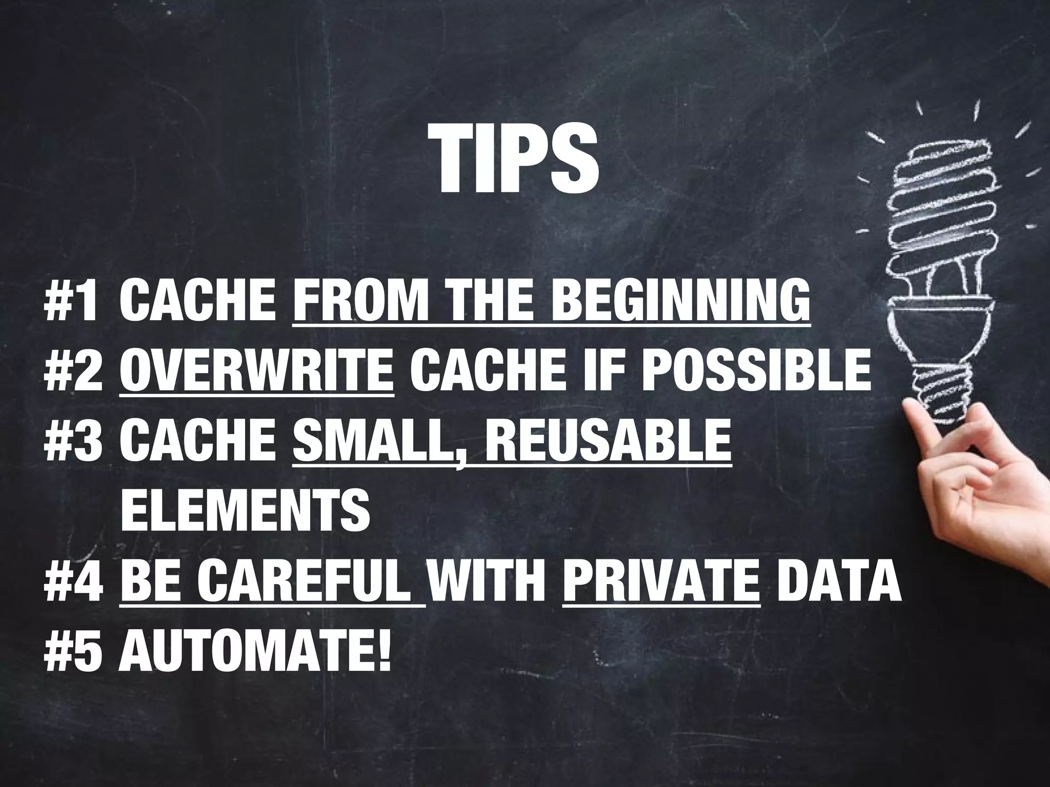 TIPS 
#1 CACHE FROM THE BEGINNING 
#2 OVERWRITE CACHE IF POSSIBLE 
#3 CACHE SMALL, REUSABLE 
ELEMENTS 
#4 BE CAREFUL WITH PRIVATE DATA 
#5 AUTOMATE! 
 