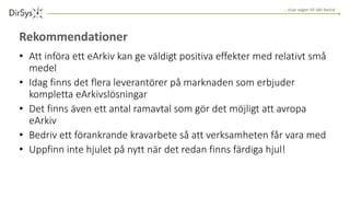 … visar vägen till rätt beslut
Rekommendationer
• Att införa ett eArkiv kan ge väldigt positiva effekter med relativt små
medel
• Idag finns det flera leverantörer på marknaden som erbjuder
kompletta eArkivslösningar
• Det finns även ett antal ramavtal som gör det möjligt att avropa
eArkiv
• Bedriv ett förankrande kravarbete så att verksamheten får vara med
• Uppfinn inte hjulet på nytt när det redan finns färdiga hjul!
 