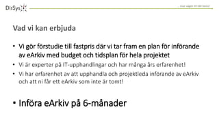 … visar vägen till rätt beslut
Vad vi kan erbjuda
• Vi gör förstudie till fastpris där vi tar fram en plan för införande
av eArkiv med budget och tidsplan för hela projektet
• Vi är experter på IT-upphandlingar och har många års erfarenhet!
• Vi har erfarenhet av att upphandla och projektleda införande av eArkiv
och att ni får ett eArkiv som inte är tomt!
• Införa eArkiv på 6-månader
 