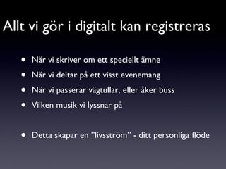 När vi skriver om ett speciellt ämne När vi deltar på ett visst evenemang När vi passerar vägtullar, eller åker buss Vilken musik vi lyssnar på Detta skapar en ”livsström” - ditt personliga flöde Allt vi gör i digitalt kan registreras 