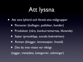 Att vara lyhörd och förstå sina målgrupper Personer (kollegor, politiker, kunder) Produkter (våra, konkurrenternas, liknande) Sajter (pressklipp, sociala bokmärken) Ämnen (bloggar, ämnessajter, livsstil) Det du inte visste var viktigt (taggar, metadata, kategorier, sökningar) Att lyssna 