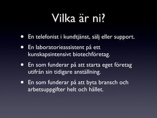 Vilka är ni? En telefonist i kundtjänst, sälj eller support. En laboratorieassistent på ett kunskapsintensivt biotechföretag. En som funderar på att starta eget företag utifrån sin tidigare anställning. En som funderar på att byta bransch och arbetsuppgifter helt och hållet. 