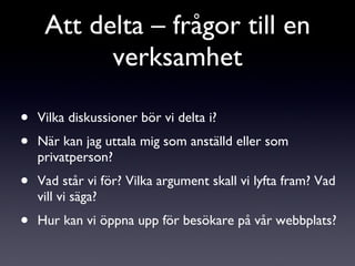 Vilka diskussioner bör vi delta i? När kan jag uttala mig som anställd eller som privatperson? Vad står vi för? Vilka argument skall vi lyfta fram? Vad vill vi säga? Hur kan vi öppna upp för besökare på vår webbplats? Att delta – frågor till en verksamhet 