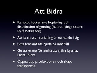 På nätet kostar inte kopiering och distribution någonting (hellre många tittare än få betalande) Att få en stor spridning är ett värde i sig Ofta lönsamt att bjuda på innehåll Ge utrymme för andra att själva Lyssna, Delta, Bidra Öppna upp produktionen och skapa transparens Att Bidra 