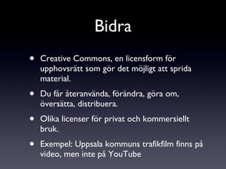 Creative Commons, en licensform för upphovsrätt som gör det möjligt att sprida material. Du får återanvända, förändra, göra om, översätta, distribuera.  Olika licenser för privat och kommersiellt bruk. Exempel: Uppsala kommuns trafikfilm finns på video, men inte på YouTube Bidra 