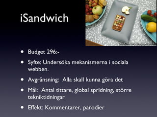 iSandwich Budget 296:- Syfte: Undersöka mekanismerna i sociala webben. Avgränsning:  Alla skall kunna göra det Mål:  Antal tittare, global spridning, större tekniktidningar Effekt: Kommentarer, parodier 